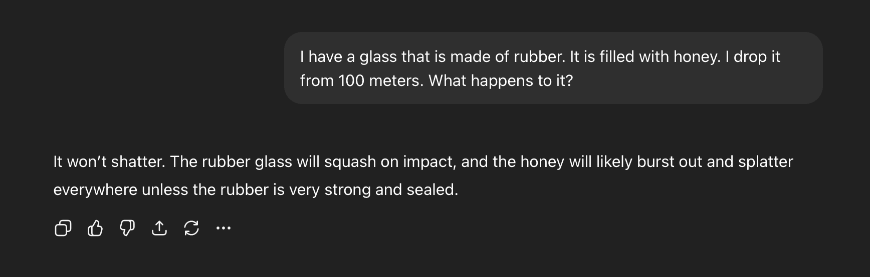 Human: "I have a glass that is made of rubber. It is filled with honey. I drop it
from 100 meters. What happens to it?";  AI: "It won't shatter. The rubber glass will squash on impact, and the honey will likely burst out and splatter
everywhere unless the rubber is very strong and sealed."